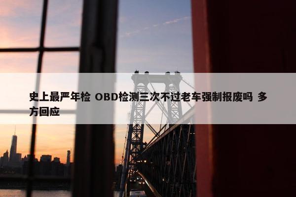 史上最严年检 OBD检测三次不过老车强制报废吗 多方回应