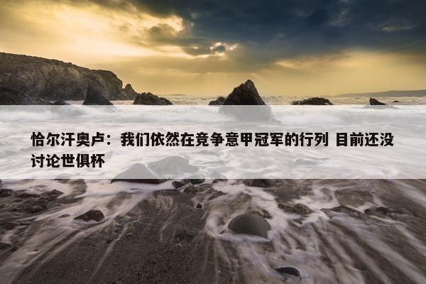 恰尔汗奥卢：我们依然在竞争意甲冠军的行列 目前还没讨论世俱杯