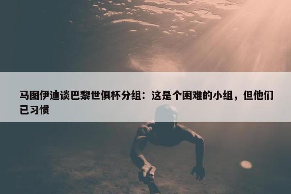 马图伊迪谈巴黎世俱杯分组：这是个困难的小组，但他们已习惯