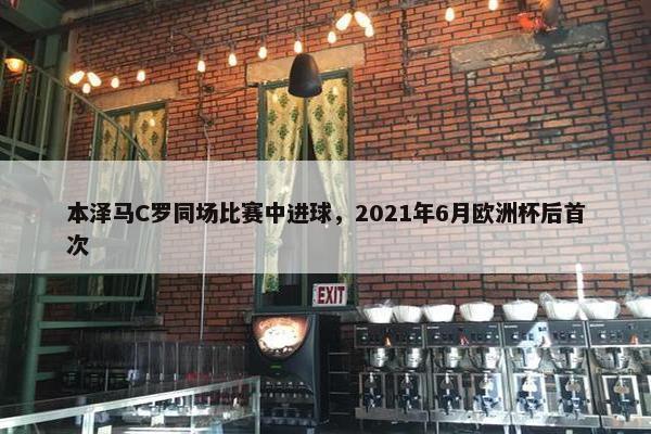 本泽马C罗同场比赛中进球，2021年6月欧洲杯后首次