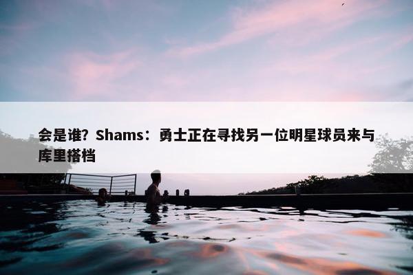 会是谁？Shams：勇士正在寻找另一位明星球员来与库里搭档