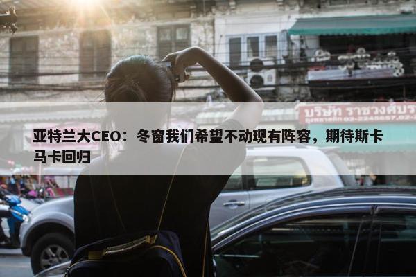 亚特兰大CEO：冬窗我们希望不动现有阵容，期待斯卡马卡回归