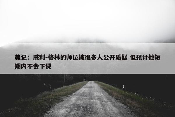 美记：威利-格林的帅位被很多人公开质疑 但预计他短期内不会下课