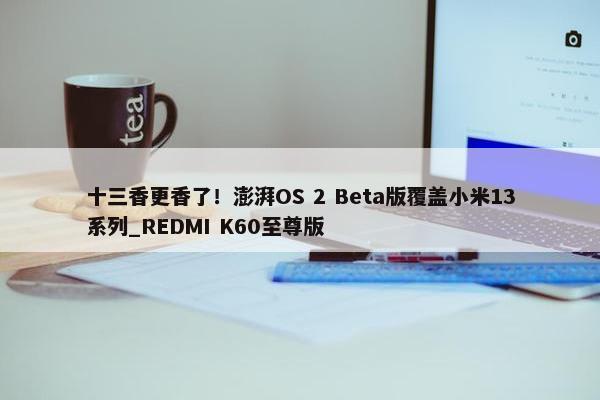 十三香更香了！澎湃OS 2 Beta版覆盖小米13系列_REDMI K60至尊版