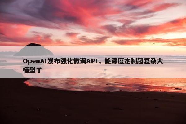 OpenAI发布强化微调API，能深度定制超复杂大模型了