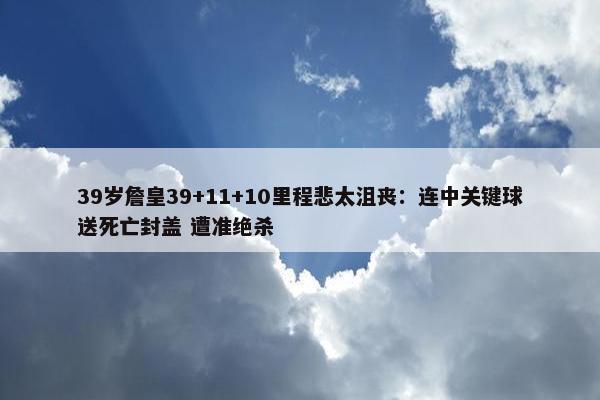 39岁詹皇39+11+10里程悲太沮丧：连中关键球送死亡封盖 遭准绝杀