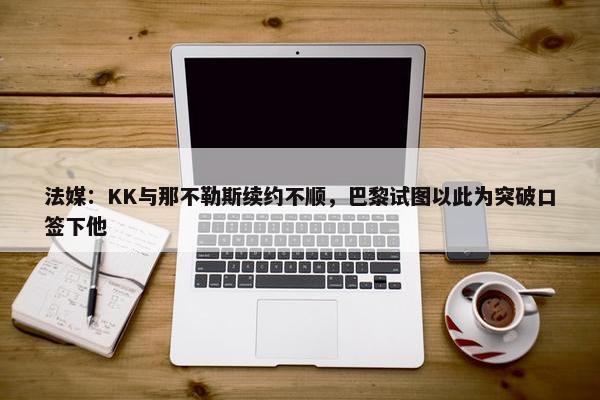 法媒：KK与那不勒斯续约不顺，巴黎试图以此为突破口签下他