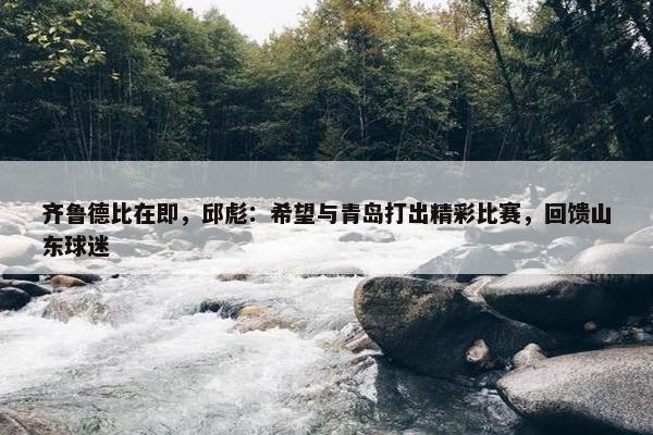 齐鲁德比在即，邱彪：希望与青岛打出精彩比赛，回馈山东球迷