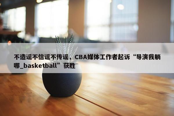 不造谣不信谣不传谣，CBA媒体工作者起诉“导演我躺哪_basketball”获胜