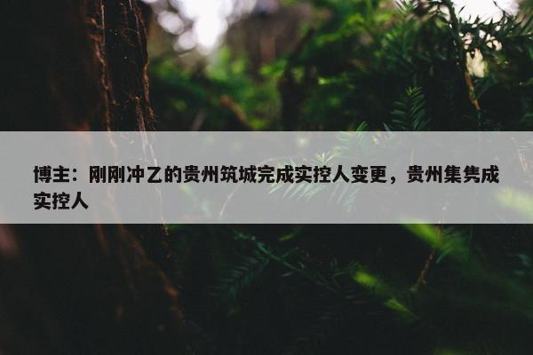 博主：刚刚冲乙的贵州筑城完成实控人变更，贵州集隽成实控人