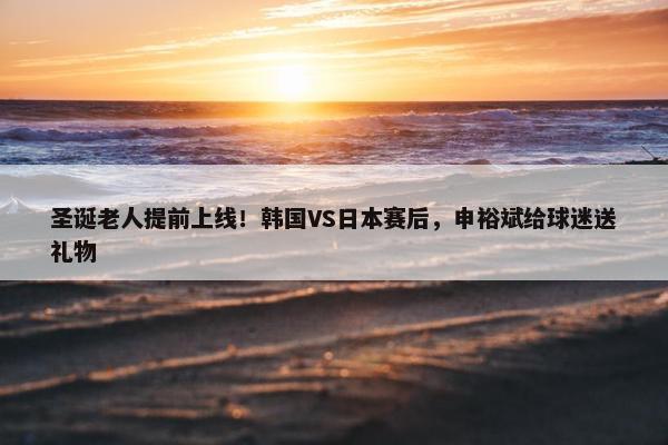 圣诞老人提前上线！韩国VS日本赛后，申裕斌给球迷送礼物