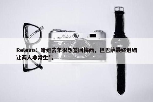 Relevo：哈维去年很想签回梅西，但巴萨最终退缩让两人非常生气