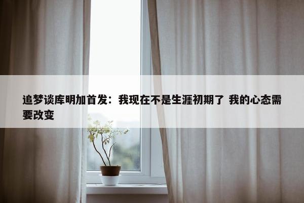 追梦谈库明加首发：我现在不是生涯初期了 我的心态需要改变