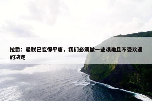 拉爵：曼联已变得平庸，我们必须做一些艰难且不受欢迎的决定