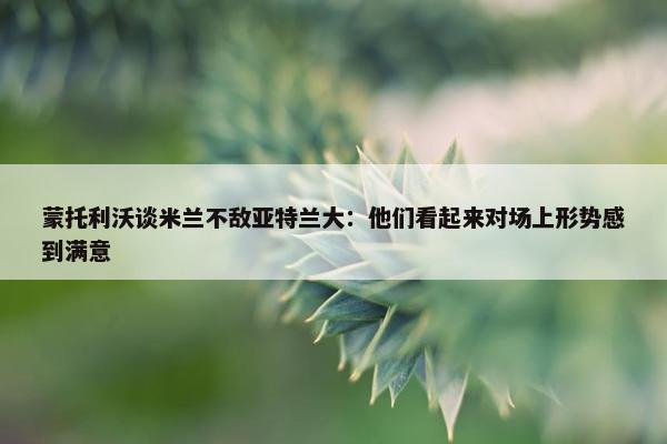 蒙托利沃谈米兰不敌亚特兰大：他们看起来对场上形势感到满意