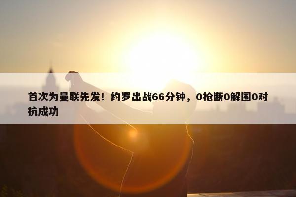 首次为曼联先发！约罗出战66分钟，0抢断0解围0对抗成功