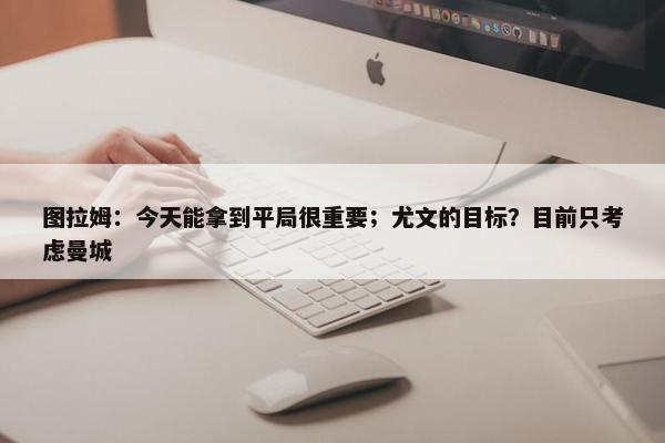 图拉姆：今天能拿到平局很重要；尤文的目标？目前只考虑曼城