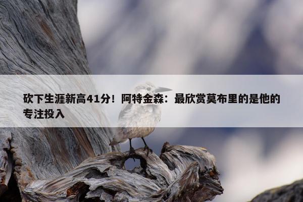 砍下生涯新高41分！阿特金森：最欣赏莫布里的是他的专注投入