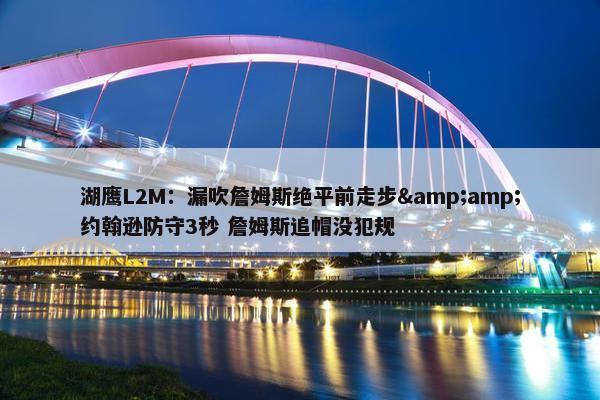 湖鹰L2M：漏吹詹姆斯绝平前走步&amp;约翰逊防守3秒 詹姆斯追帽没犯规