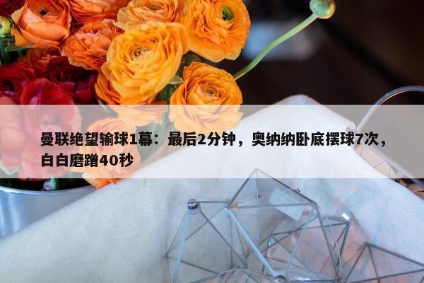 曼联绝望输球1幕：最后2分钟，奥纳纳卧底摆球7次，白白磨蹭40秒