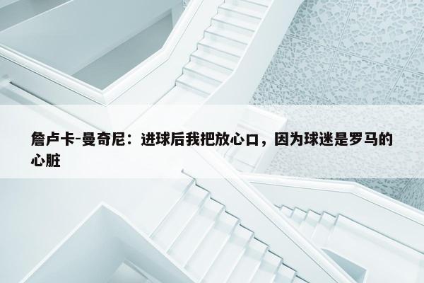 詹卢卡-曼奇尼：进球后我把放心口，因为球迷是罗马的心脏