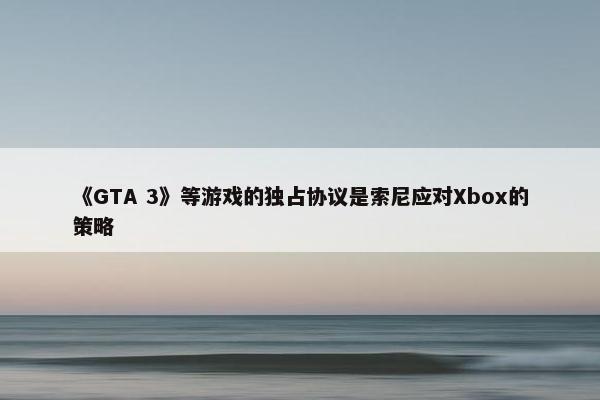 《GTA 3》等游戏的独占协议是索尼应对Xbox的策略