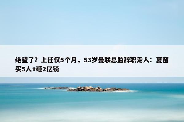 绝望了？上任仅5个月，53岁曼联总监辞职走人：夏窗买5人+砸2亿镑