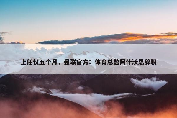 上任仅五个月，曼联官方：体育总监阿什沃思辞职