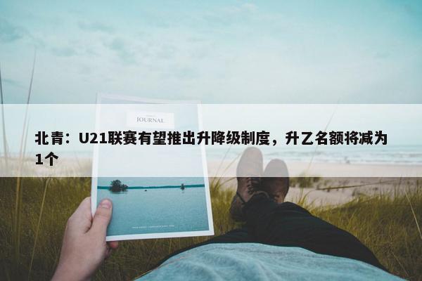 北青：U21联赛有望推出升降级制度，升乙名额将减为1个