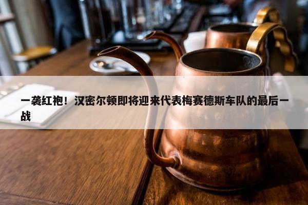 一袭红袍！汉密尔顿即将迎来代表梅赛德斯车队的最后一战