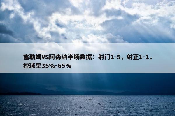 富勒姆VS阿森纳半场数据：射门1-5，射正1-1，控球率35%-65%