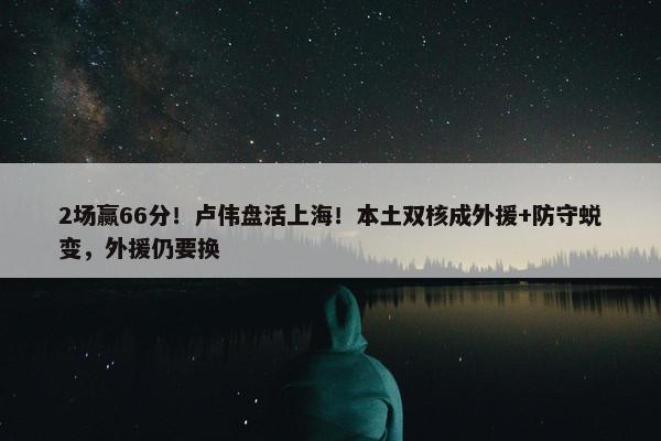 2场赢66分！卢伟盘活上海！本土双核成外援+防守蜕变，外援仍要换