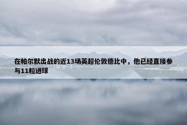 在帕尔默出战的近13场英超伦敦德比中，他已经直接参与11粒进球