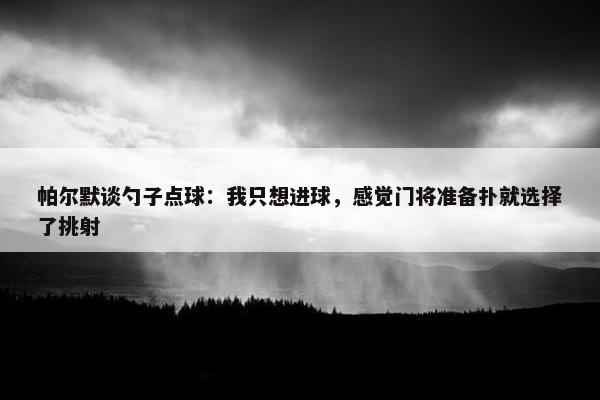 帕尔默谈勺子点球：我只想进球，感觉门将准备扑就选择了挑射