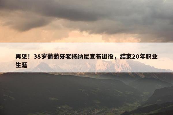 再见！38岁葡萄牙老将纳尼宣布退役，结束20年职业生涯