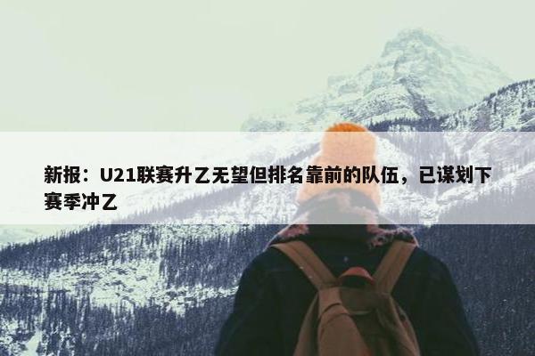 新报：U21联赛升乙无望但排名靠前的队伍，已谋划下赛季冲乙