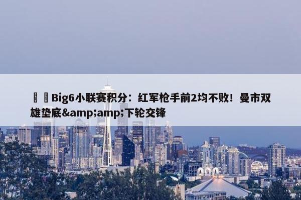 ⚔️Big6小联赛积分：红军枪手前2均不败！曼市双雄垫底&amp;下轮交锋