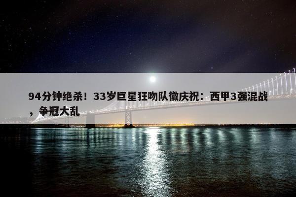 94分钟绝杀！33岁巨星狂吻队徽庆祝：西甲3强混战，争冠大乱