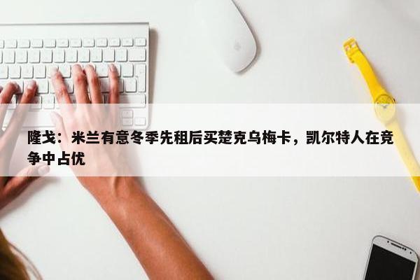 隆戈：米兰有意冬季先租后买楚克乌梅卡，凯尔特人在竞争中占优