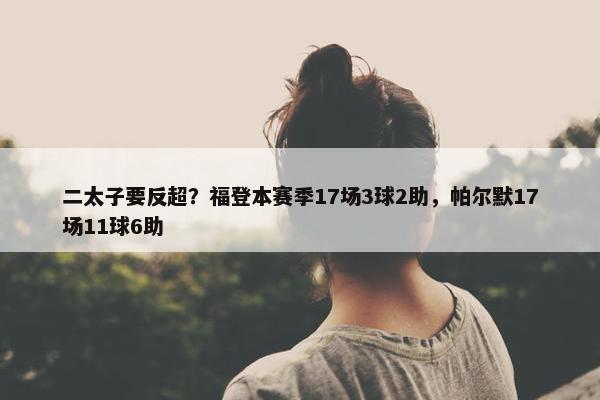 二太子要反超？福登本赛季17场3球2助，帕尔默17场11球6助