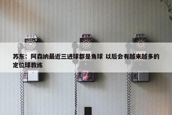 苏东：阿森纳最近三进球都是角球 以后会有越来越多的定位球教练