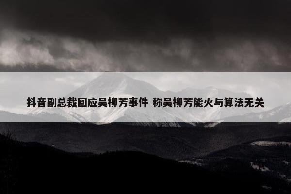 抖音副总裁回应吴柳芳事件 称吴柳芳能火与算法无关