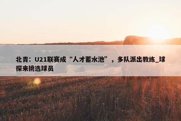 北青：U21联赛成“人才蓄水池”，多队派出教练_球探来挑选球员