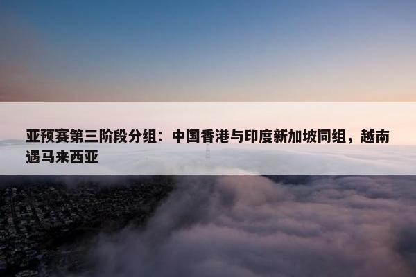 亚预赛第三阶段分组：中国香港与印度新加坡同组，越南遇马来西亚