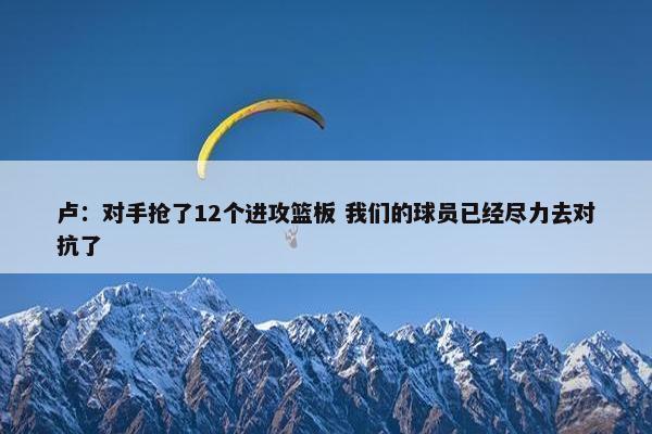 卢：对手抢了12个进攻篮板 我们的球员已经尽力去对抗了