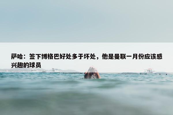 萨哈：签下博格巴好处多于坏处，他是曼联一月份应该感兴趣的球员