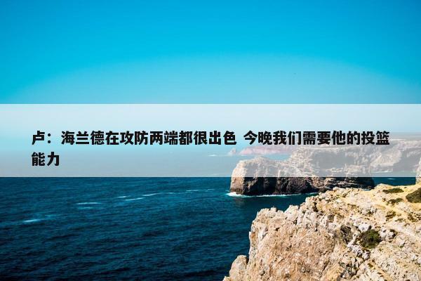 卢：海兰德在攻防两端都很出色 今晚我们需要他的投篮能力