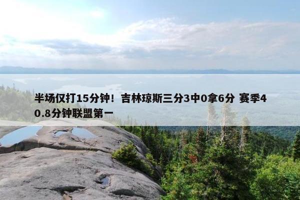 半场仅打15分钟！吉林琼斯三分3中0拿6分 赛季40.8分钟联盟第一