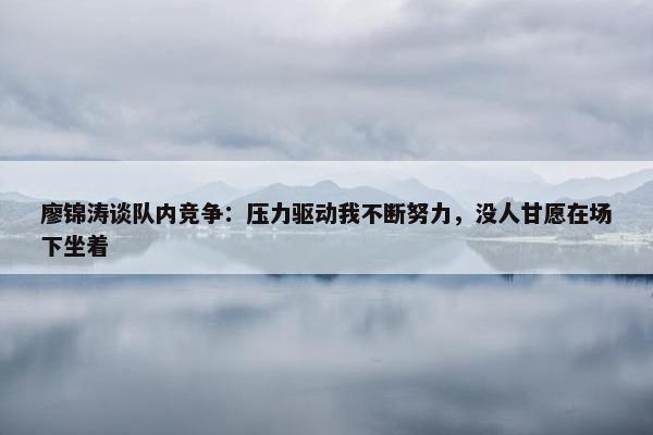 廖锦涛谈队内竞争：压力驱动我不断努力，没人甘愿在场下坐着