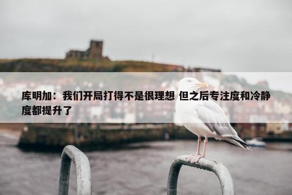 库明加：我们开局打得不是很理想 但之后专注度和冷静度都提升了